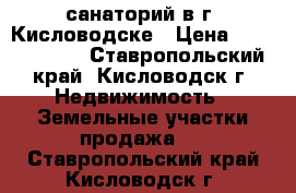 санаторий в г. Кисловодске › Цена ­ 70 000 000 - Ставропольский край, Кисловодск г. Недвижимость » Земельные участки продажа   . Ставропольский край,Кисловодск г.